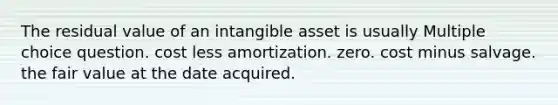 The residual value of an intangible asset is usually Multiple choice question. cost less amortization. zero. cost minus salvage. the fair value at the date acquired.