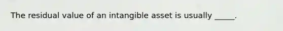 The residual value of an intangible asset is usually _____.