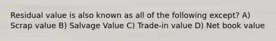 Residual value is also known as all of the following except? A) Scrap value B) Salvage Value C) Trade-in value D) Net book value