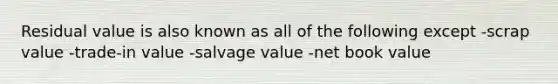 Residual value is also known as all of the following except -scrap value -trade-in value -salvage value -net book value