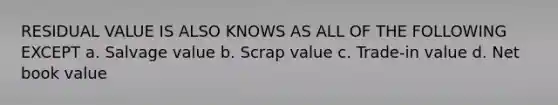 RESIDUAL VALUE IS ALSO KNOWS AS ALL OF THE FOLLOWING EXCEPT a. Salvage value b. Scrap value c. Trade-in value d. Net book value