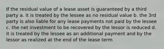 If the residual value of a lease asset is guaranteed by a third party a. it is treated by the lessee as no residual value b. the 3rd party is also liable for any lease payments not paid by the lessee c. the net investment to be recovered by the lessor is reduced d. it is treated by the lessee as an additional payment and by the lessor as realized at the end of the lease term