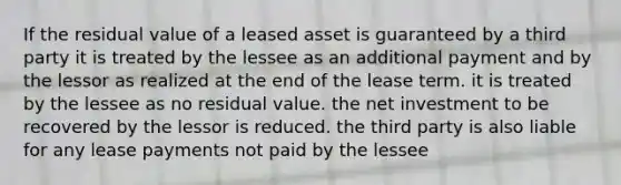 If the residual value of a leased asset is guaranteed by a third party it is treated by the lessee as an additional payment and by the lessor as realized at the end of the lease term. it is treated by the lessee as no residual value. the net investment to be recovered by the lessor is reduced. the third party is also liable for any lease payments not paid by the lessee