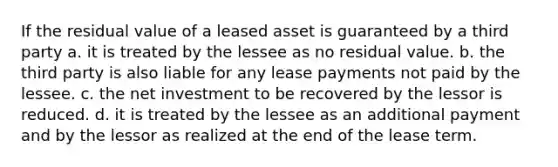 If the residual value of a leased asset is guaranteed by a third party a. it is treated by the lessee as no residual value. b. the third party is also liable for any lease payments not paid by the lessee. c. the net investment to be recovered by the lessor is reduced. d. it is treated by the lessee as an additional payment and by the lessor as realized at the end of the lease term.