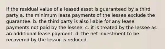 If the residual value of a leased asset is guaranteed by a third party a. the minimum lease payments of the lessee exclude the guarantee. b. the third party is also liable for any lease payments not paid by the lessee. c. it is treated by the lessee as an additional lease payment. d. the net investment to be recovered by the lessor is reduced.