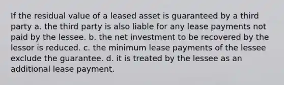 If the residual value of a leased asset is guaranteed by a third party a. the third party is also liable for any lease payments not paid by the lessee. b. the net investment to be recovered by the lessor is reduced. c. the minimum lease payments of the lessee exclude the guarantee. d. it is treated by the lessee as an additional lease payment.