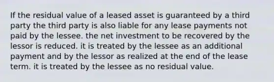 If the residual value of a leased asset is guaranteed by a third party the third party is also liable for any lease payments not paid by the lessee. the net investment to be recovered by the lessor is reduced. it is treated by the lessee as an additional payment and by the lessor as realized at the end of the lease term. it is treated by the lessee as no residual value.