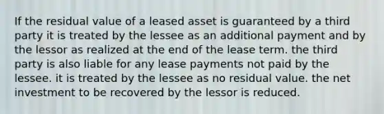 If the residual value of a leased asset is guaranteed by a third party it is treated by the lessee as an additional payment and by the lessor as realized at the end of the lease term. the third party is also liable for any lease payments not paid by the lessee. it is treated by the lessee as no residual value. the net investment to be recovered by the lessor is reduced.