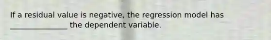 If a residual value is negative, the regression model has _______________ the dependent variable.