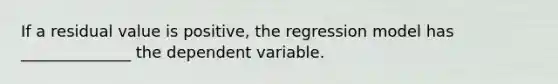 If a residual value is positive, the regression model has ______________ the dependent variable.