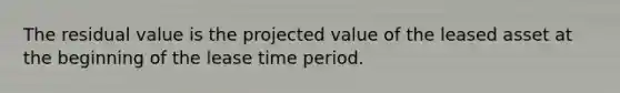 ​The residual value is the projected value of the leased asset at the beginning of the lease time period.