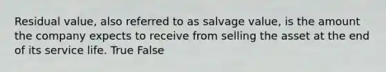 Residual value, also referred to as salvage value, is the amount the company expects to receive from selling the asset at the end of its service life. True False