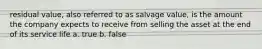 residual value, also referred to as salvage value, is the amount the company expects to receive from selling the asset at the end of its service life a. true b. false