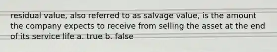 residual value, also referred to as salvage value, is the amount the company expects to receive from selling the asset at the end of its service life a. true b. false