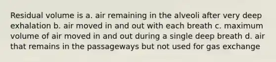 Residual volume is a. air remaining in the alveoli after very deep exhalation b. air moved in and out with each breath c. maximum volume of air moved in and out during a single deep breath d. air that remains in the passageways but not used for gas exchange