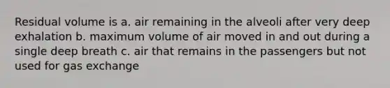 Residual volume is a. air remaining in the alveoli after very deep exhalation b. maximum volume of air moved in and out during a single deep breath c. air that remains in the passengers but not used for gas exchange