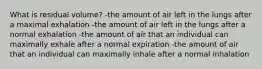 What is residual volume? -the amount of air left in the lungs after a maximal exhalation -the amount of air left in the lungs after a normal exhalation -the amount of air that an individual can maximally exhale after a normal expiration -the amount of air that an individual can maximally inhale after a normal inhalation