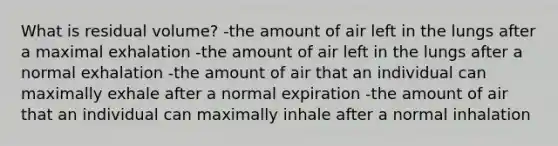 What is residual volume? -the amount of air left in the lungs after a maximal exhalation -the amount of air left in the lungs after a normal exhalation -the amount of air that an individual can maximally exhale after a normal expiration -the amount of air that an individual can maximally inhale after a normal inhalation