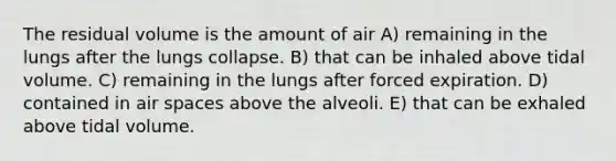 The residual volume is the amount of air A) remaining in the lungs after the lungs collapse. B) that can be inhaled above tidal volume. C) remaining in the lungs after forced expiration. D) contained in air spaces above the alveoli. E) that can be exhaled above tidal volume.