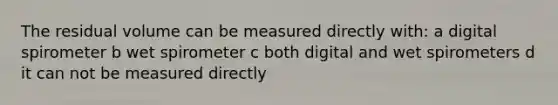 The residual volume can be measured directly with: a digital spirometer b wet spirometer c both digital and wet spirometers d it can not be measured directly