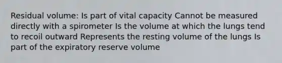 Residual volume: Is part of vital capacity Cannot be measured directly with a spirometer Is the volume at which the lungs tend to recoil outward Represents the resting volume of the lungs Is part of the expiratory reserve volume