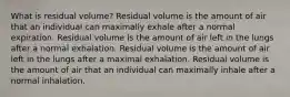 What is residual volume? Residual volume is the amount of air that an individual can maximally exhale after a normal expiration. Residual volume is the amount of air left in the lungs after a normal exhalation. Residual volume is the amount of air left in the lungs after a maximal exhalation. Residual volume is the amount of air that an individual can maximally inhale after a normal inhalation.