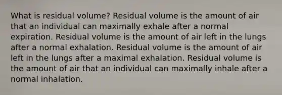 What is residual volume? Residual volume is the amount of air that an individual can maximally exhale after a normal expiration. Residual volume is the amount of air left in the lungs after a normal exhalation. Residual volume is the amount of air left in the lungs after a maximal exhalation. Residual volume is the amount of air that an individual can maximally inhale after a normal inhalation.