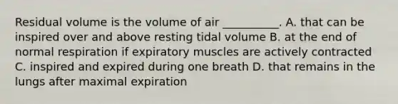 Residual volume is the volume of air __________. A. that can be inspired over and above resting tidal volume B. at the end of normal respiration if expiratory muscles are actively contracted C. inspired and expired during one breath D. that remains in the lungs after maximal expiration