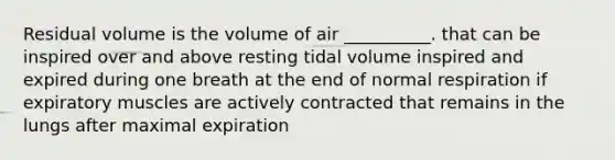 Residual volume is the volume of air __________. that can be inspired over and above resting tidal volume inspired and expired during one breath at the end of normal respiration if expiratory muscles are actively contracted that remains in the lungs after maximal expiration