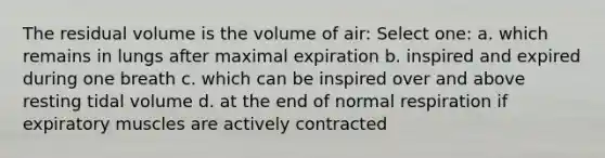 The residual volume is the volume of air: Select one: a. which remains in lungs after maximal expiration b. inspired and expired during one breath c. which can be inspired over and above resting tidal volume d. at the end of normal respiration if expiratory muscles are actively contracted