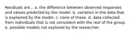 Residuals are... a. the difference between observed responses and values predicted by the model. b. variation in the data that is explained by the model. c. none of these. d. data collected from individuals that is not consistent with the rest of the group. e. possible models not explored by the researcher.