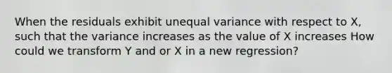 When the residuals exhibit unequal variance with respect to X, such that the variance increases as the value of X increases How could we transform Y and or X in a new regression?