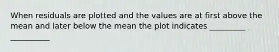 When residuals are plotted and the values are at first above the mean and later below the mean the plot indicates _________ __________