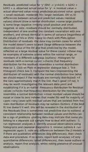 Residuals -predicted value for 'y' (DV) -> y=b1X1 + b2X2 + b3X3 + a -observed actual value for 'y' -> residual value = actual observed value minus predicted/calculated value -good fit = small residuals -moderate fit= larger residuals -DV vs IV: differences between actual and predicted values (residual values) should show a normal distribution >some large positive & some large negative >mostly small positive and small negative, or zero -residuals should be: normally distributed, independent of one another (no constant covariation with one another), and almost identical in terms of variance (regardless of the values of IVs or DVs) >easy to check with Plots option Distribution of residuals -the data may contain cases for which the model doesn't seem to work (large difference between the observed value of the DV and that predicted by the model, reflected as a large residual value for these cases) >these may be examples of extreme scores within the normal range, or members of a different subgroup (outliers) -Histogram for residuals (with a normal curve) >checks that frequency distribution for the residuals resembles a normal distribution How to: 1. Click on Plots in regression dialogue box 2. Tick Histogram check box 3. Compare the bars (representing the distribution of residuals) with the normal distribution line (what we should expect if the residuals are normally distributed) >if the bars approximately match the line, that's good >if not, it may be worth investigating the relevant data point and establishing if it is an outlier -Frequency distribution for Residual values >checks that frequency distribution for the residuals resembles a normal distribution >most residual values should be equal or close to zero >shows that model fits well for majority of cases >any cases with residual values that are isolated from the main distribution of residuals may be outliers Outliers -if the best fit line doesn't it well, this will be revealed in the distribution of the Residuals (line is sometimes not predictive due to outliers) -a consistent relationship between residual values and DV/IVs can be a sign of problems -plotting data may indicate that some pts belong to a separate sub sample How to deal with outliers : 1. run regression analyses 2. identify unusual observations using histograms and casewise diagnostics 3. remove outliers 4. run regression again 5. note any differences between the 2 models > if there are qualitative differences (big differences), then check data and procedure. If no errors, report both analyses >if only quantitative differences (small differences), then leave outliers in analysis, report first analysis, whilst noting presence of unusual observations