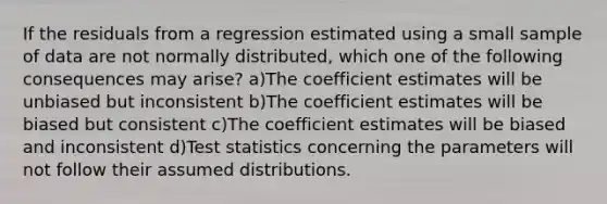 If the residuals from a regression estimated using a small sample of data are not normally distributed, which one of the following consequences may arise? a)The coefficient estimates will be unbiased but inconsistent b)The coefficient estimates will be biased but consistent c)The coefficient estimates will be biased and inconsistent d)Test statistics concerning the parameters will not follow their assumed distributions.