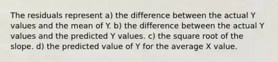 The residuals represent a) the difference between the actual Y values and the mean of Y. b) the difference between the actual Y values and the predicted Y values. c) the square root of the slope. d) the predicted value of Y for the average X value.