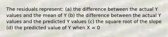 The residuals represent: (a) the difference between the actual Y values and the mean of Y (b) the difference between the actual Y values and the predicted Y values (c) the square root of the slope (d) the predicted value of Y when X = 0