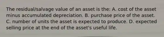 The residual/salvage value of an asset is the: A. cost of the asset minus accumulated depreciation. B. purchase price of the asset. C. number of units the asset is expected to produce. D. expected selling price at the end of the asset's useful life.