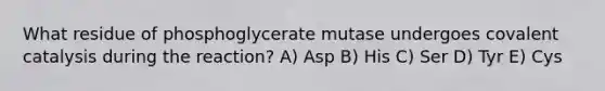 What residue of phosphoglycerate mutase undergoes covalent catalysis during the reaction? A) Asp B) His C) Ser D) Tyr E) Cys