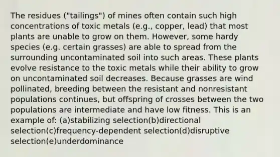 The residues ("tailings") of mines often contain such high concentrations of toxic metals (e.g., copper, lead) that most plants are unable to grow on them. However, some hardy species (e.g. certain grasses) are able to spread from the surrounding uncontaminated soil into such areas. These plants evolve resistance to the toxic metals while their ability to grow on uncontaminated soil decreases. Because grasses are wind pollinated, breeding between the resistant and nonresistant populations continues, but offspring of crosses between the two populations are intermediate and have low fitness. This is an example of: (a)stabilizing selection(b)directional selection(c)frequency-dependent selection(d)disruptive selection(e)underdominance