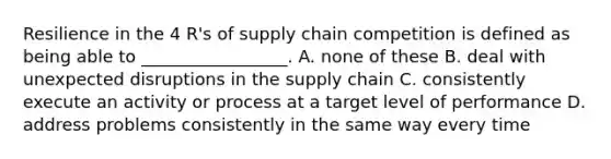 Resilience in the 4 R's of supply chain competition is defined as being able to _________________. A. none of these B. deal with unexpected disruptions in the supply chain C. consistently execute an activity or process at a target level of performance D. address problems consistently in the same way every time