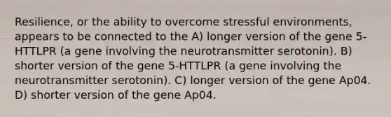 Resilience, or the ability to overcome stressful environments, appears to be connected to the A) longer version of the gene 5-HTTLPR (a gene involving the neurotransmitter serotonin). B) shorter version of the gene 5-HTTLPR (a gene involving the neurotransmitter serotonin). C) longer version of the gene Ap04. D) shorter version of the gene Ap04.