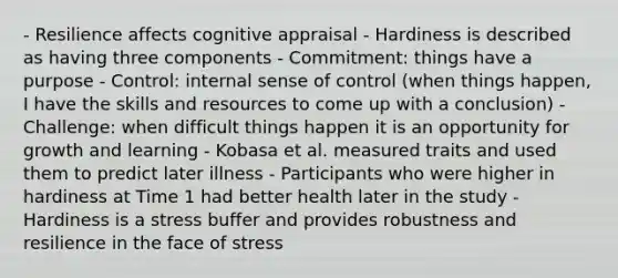 - Resilience affects cognitive appraisal - Hardiness is described as having three components - Commitment: things have a purpose - Control: internal sense of control (when things happen, I have the skills and resources to come up with a conclusion) - Challenge: when difficult things happen it is an opportunity for growth and learning - Kobasa et al. measured traits and used them to predict later illness - Participants who were higher in hardiness at Time 1 had better health later in the study - Hardiness is a stress buffer and provides robustness and resilience in the face of stress