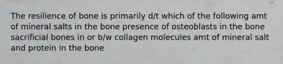 The resilience of bone is primarily d/t which of the following amt of mineral salts in the bone presence of osteoblasts in the bone sacrificial bones in or b/w collagen molecules amt of mineral salt and protein in the bone