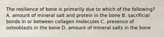 The resilience of bone is primarily due to which of the following? A. amount of mineral salt and protein in the bone B. sacrificial bonds in or between collagen molecules C. presence of osteoblasts in the bone D. amount of mineral salts in the bone