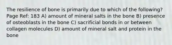 The resilience of bone is primarily due to which of the following? Page Ref: 183 A) amount of mineral salts in the bone B) presence of osteoblasts in the bone C) sacrificial bonds in or between collagen molecules D) amount of mineral salt and protein in the bone