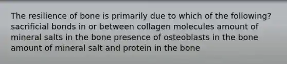 The resilience of bone is primarily due to which of the following? sacrificial bonds in or between collagen molecules amount of mineral salts in the bone presence of osteoblasts in the bone amount of mineral salt and protein in the bone