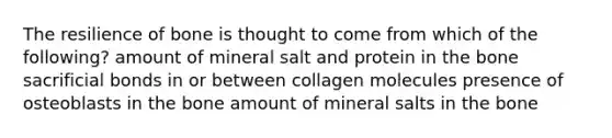 The resilience of bone is thought to come from which of the following? amount of mineral salt and protein in the bone sacrificial bonds in or between collagen molecules presence of osteoblasts in the bone amount of mineral salts in the bone