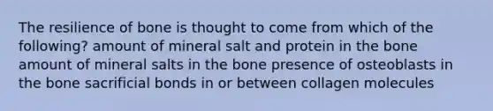 The resilience of bone is thought to come from which of the following? amount of mineral salt and protein in the bone amount of mineral salts in the bone presence of osteoblasts in the bone sacrificial bonds in or between collagen molecules