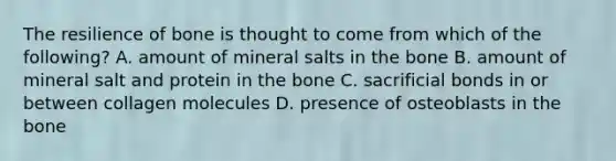 The resilience of bone is thought to come from which of the following? A. amount of mineral salts in the bone B. amount of mineral salt and protein in the bone C. sacrificial bonds in or between collagen molecules D. presence of osteoblasts in the bone